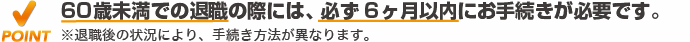 60歳未満での退職の際には、必ず6ヶ月以内にお手続きが必要です。
